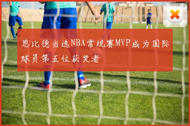 恩比德当选NBA常规赛MVP成为国际球员第五位获奖者